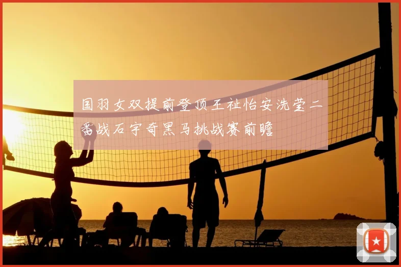 国羽女双提前登顶王祉怡安洗莹二番战石宇奇黑马挑战赛前瞻