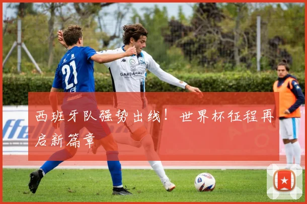 西班牙队强势出线！世界杯征程再启新篇章
