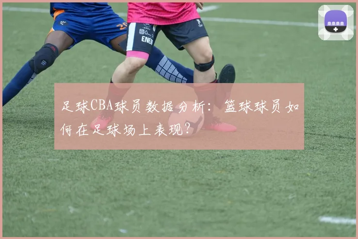 足球CBA球员数据分析：篮球球员如何在足球场上表现？